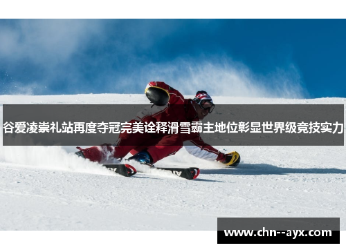 谷爱凌崇礼站再度夺冠完美诠释滑雪霸主地位彰显世界级竞技实力