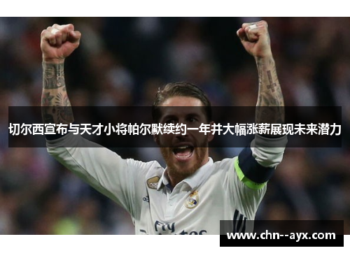 切尔西宣布与天才小将帕尔默续约一年并大幅涨薪展现未来潜力