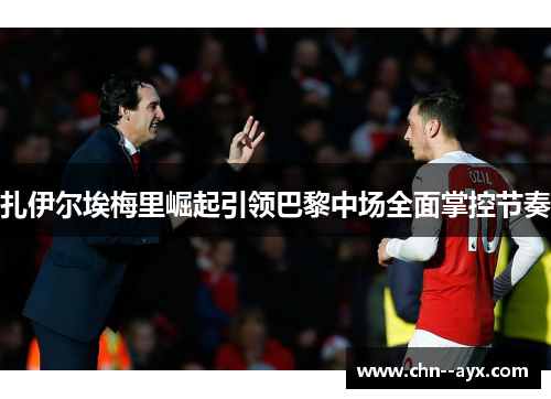 扎伊尔埃梅里崛起引领巴黎中场全面掌控节奏 扎伊尔埃梅里崛起引领巴黎中场全面掌控节奏