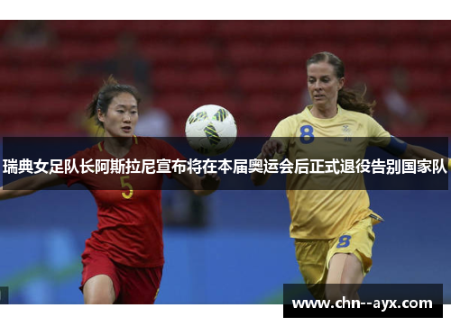 瑞典女足队长阿斯拉尼宣布将在本届奥运会后正式退役告别国家队