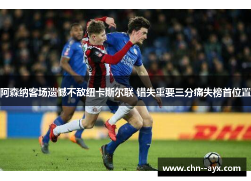 阿森纳客场遗憾不敌纽卡斯尔联 错失重要三分痛失榜首位置