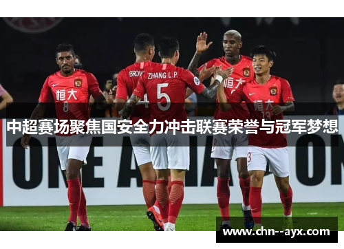 中超赛场聚焦国安全力冲击联赛荣誉与冠军梦想 中超赛场聚焦国安全力冲击联赛荣誉与冠军梦想